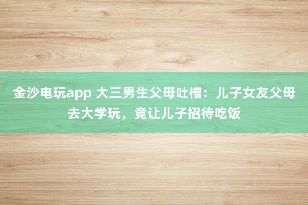 金沙电玩app 大三男生父母吐槽：儿子女友父母去大学玩，竟让儿子招待吃饭