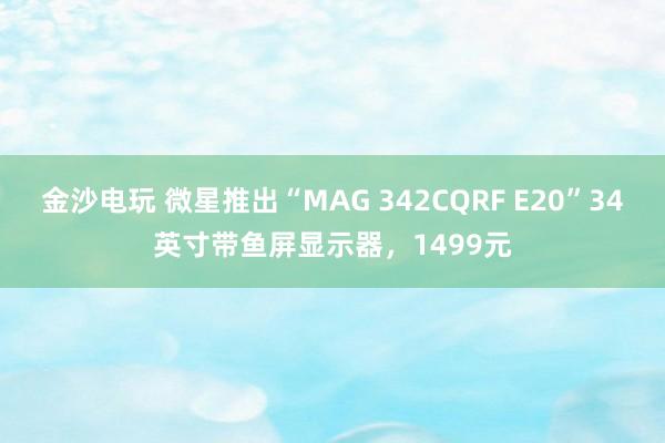 金沙电玩 微星推出“MAG 342CQRF E20”34英寸带鱼屏显示器，1499元