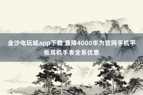 金沙电玩城app下载 直降4000华为官网手机平板耳机手表全系优惠