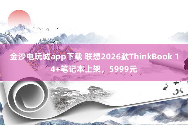 金沙电玩城app下载 联想2026款ThinkBook 14+笔记本上架，5999元