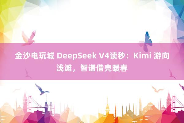 金沙电玩城 DeepSeek V4读秒：Kimi 游向浅滩，智谱借壳暖春