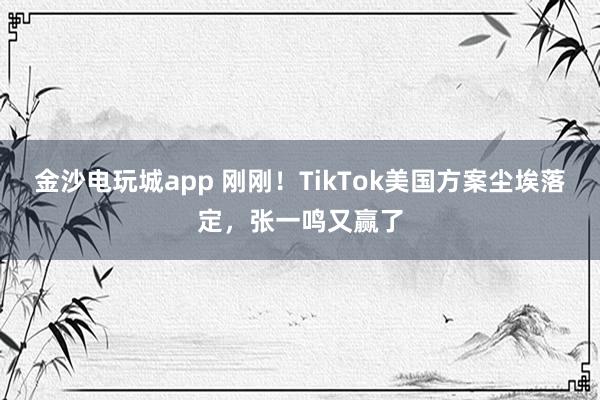 金沙电玩城app 刚刚！TikTok美国方案尘埃落定，张一鸣又赢了