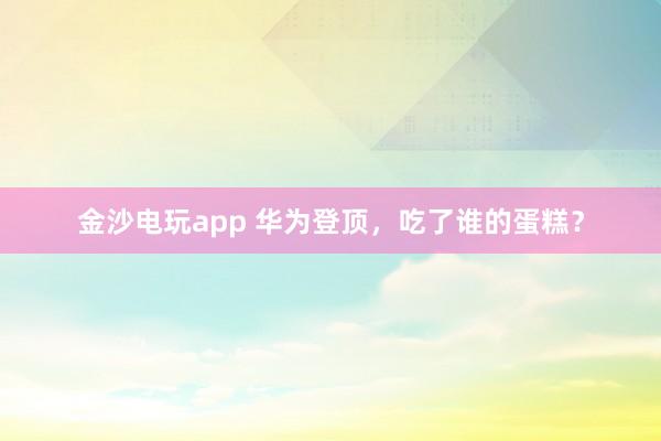 金沙电玩app 华为登顶,吃了谁的蛋糕?