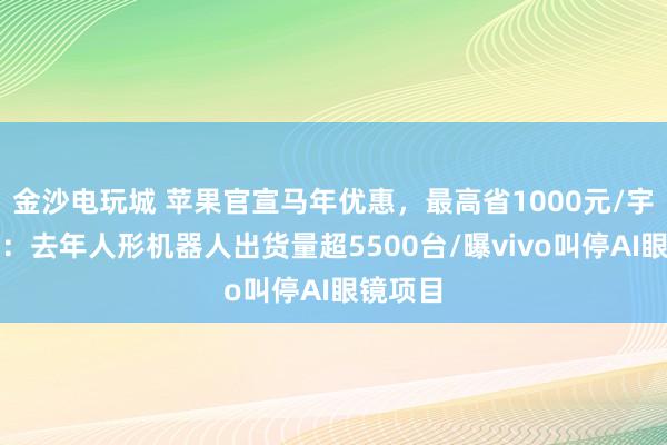 金沙电玩城 苹果官宣马年优惠,最高省1000元/宇树澄清:去年人形机器人出货量超5500台/曝vivo叫停AI眼镜项目