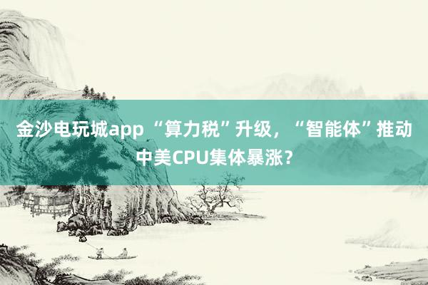 金沙电玩城app “算力税”升级，“智能体”推动中美CPU集体暴涨？