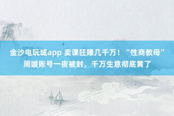 金沙电玩城app 卖课狂赚几千万!“性商教母”周媛账号一夜被封,千万生意彻底黄了