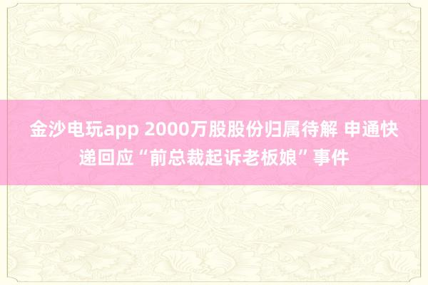 金沙电玩app 2000万股股份归属待解 申通快递回应“前总裁起诉老板娘”事件