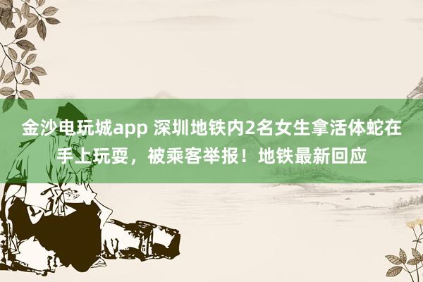 金沙电玩城app 深圳地铁内2名女生拿活体蛇在手上玩耍,被乘客举报!地铁最新回应