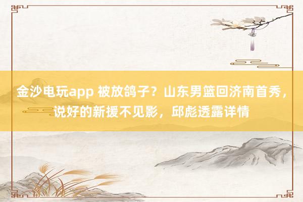 金沙电玩app 被放鸽子？山东男篮回济南首秀，说好的新援不见影，邱彪透露详情
