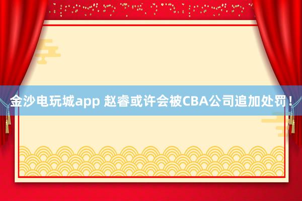 金沙电玩城app 赵睿或许会被CBA公司追加处罚!