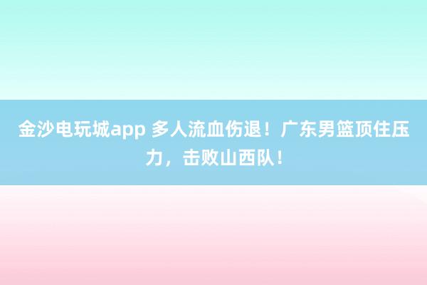 金沙电玩城app 多人流血伤退！广东男篮顶住压力，击败山西队！