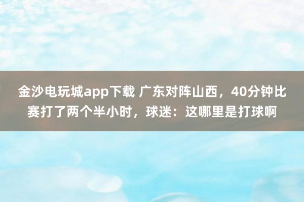 金沙电玩城app下载 广东对阵山西，40分钟比赛打了两个半小时，球迷：这哪里是打球啊