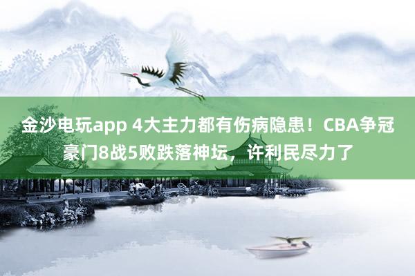 金沙电玩app 4大主力都有伤病隐患!CBA争冠豪门8战5败跌落神坛,许利民尽力了