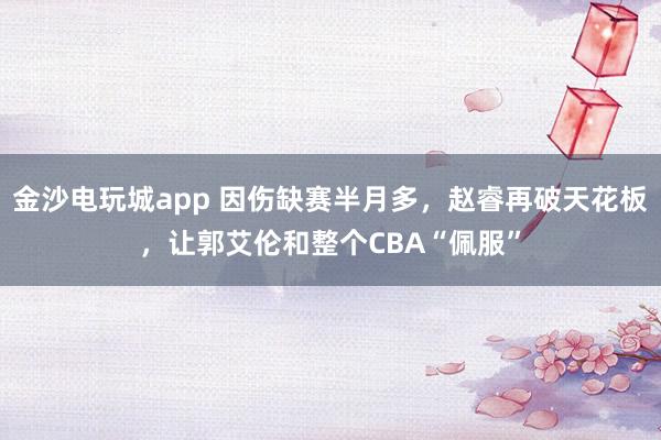 金沙电玩城app 因伤缺赛半月多,赵睿再破天花板,让郭艾伦和整个CBA“佩服”