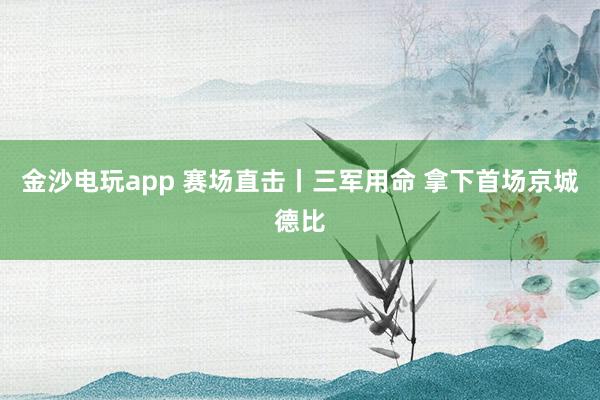 金沙电玩app 赛场直击丨三军用命 拿下首场京城德比