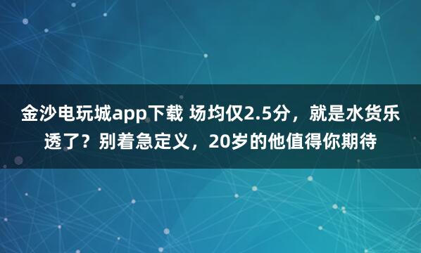 金沙电玩城app下载 场均仅2.5分，就是水货乐透了？别着急定义，20岁的他值得你期待