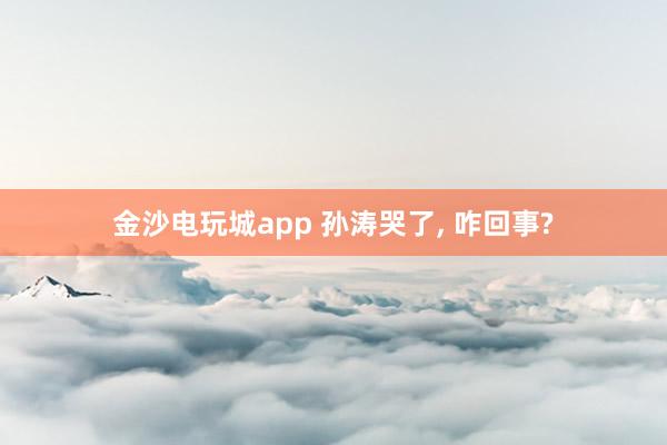 金沙电玩城app 孙涛哭了， 咋回事?