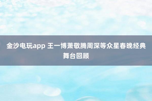 金沙电玩app 王一博萧敬腾周深等众星春晚经典舞台回顾