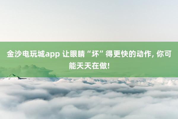 金沙电玩城app 让眼睛“坏”得更快的动作，<a href=