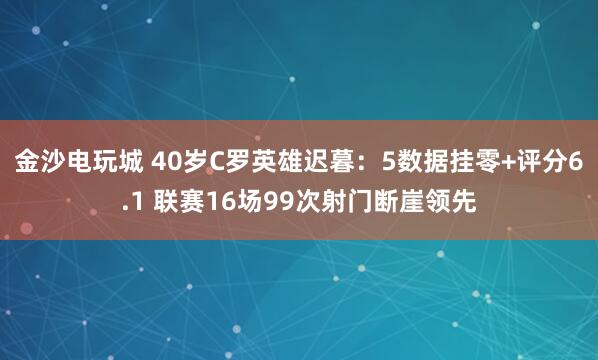 金沙电玩城 40岁C罗英雄迟暮:5数据挂零+评分6.1 联赛16场99次射门断崖领先