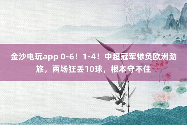 金沙电玩app 0-6！1-4！中超冠军惨负欧洲劲旅，两场狂丢10球，根本守不住
