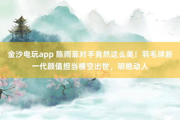 金沙电玩app 陈雨菲对手竟然这么美!羽毛球新一代颜值担当横空出世,明艳动人