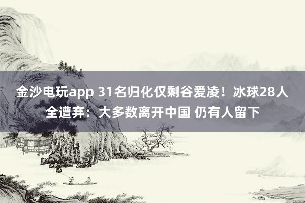 金沙电玩app 31名归化仅剩谷爱凌!冰球28人全遭弃:大多数离开中国 仍有人留下