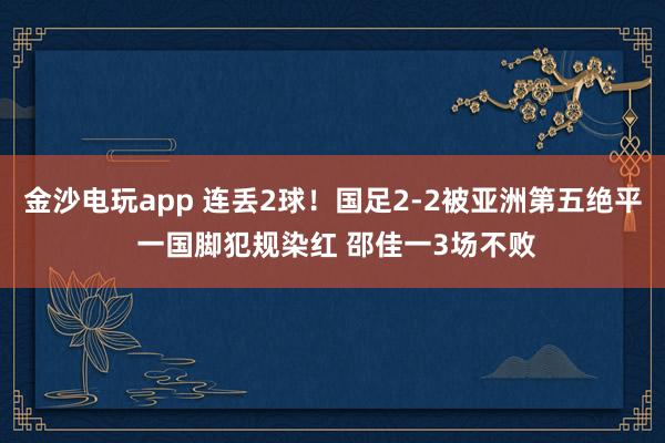 金沙电玩app 连丢2球！国足2-2被亚洲第五绝平 一国脚犯规染红 邵佳一3场不败