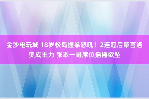 金沙电玩城 18岁松岛握拳怒吼!2连冠后豪言洛奥成主力 张本一哥席位摇摇欲坠
