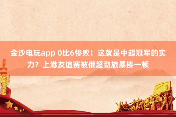 金沙电玩app 0比6惨败!这就是中超冠军的实力?上港友谊赛被俄超劲旅暴揍一顿