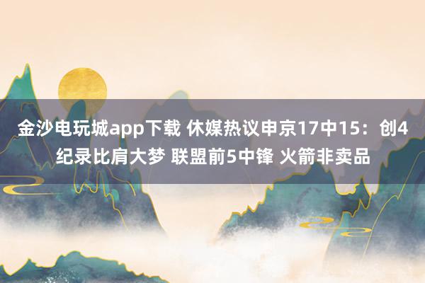金沙电玩城app下载 休媒热议申京17中15：创4纪录比肩大梦 联盟前5中锋 火箭非卖品