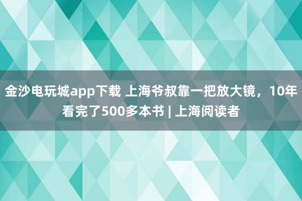 金沙电玩城app下载 上海爷叔靠一把放大镜，10年看完了500多本书 | 上海阅读者