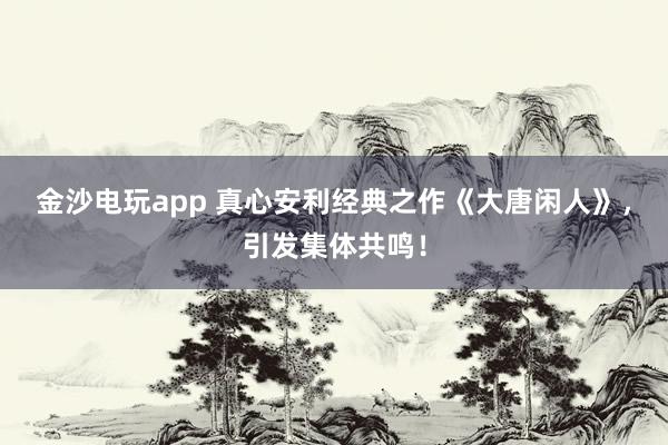 金沙电玩app 真心安利经典之作《大唐闲人》,引发集体共鸣!
