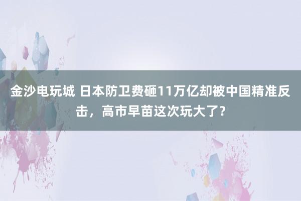 金沙电玩城 日本防卫费砸11万亿却被中国精准反击，高市早苗这次玩大了？