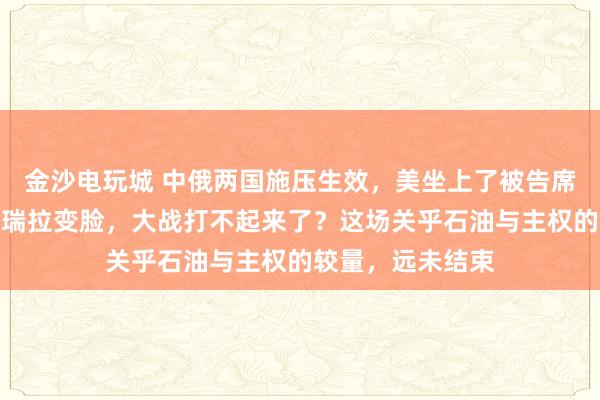 金沙电玩城 中俄两国施压生效,美坐上了被告席,特朗普对委内瑞拉变脸,大战打不起来了?这场关乎石油与主权的较量,远未结束
