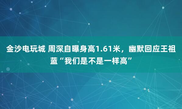 金沙电玩城 周深自曝身高1.61米，幽默回应王祖蓝“我们是不是一样高”