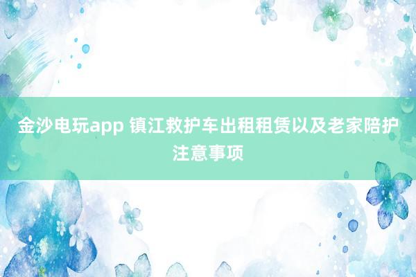 金沙电玩app 镇江救护车出租租赁以及老家陪护注意事项