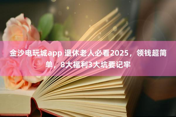 金沙电玩城app 退休老人必看2025，领钱超简单，8大福利3大坑要记牢