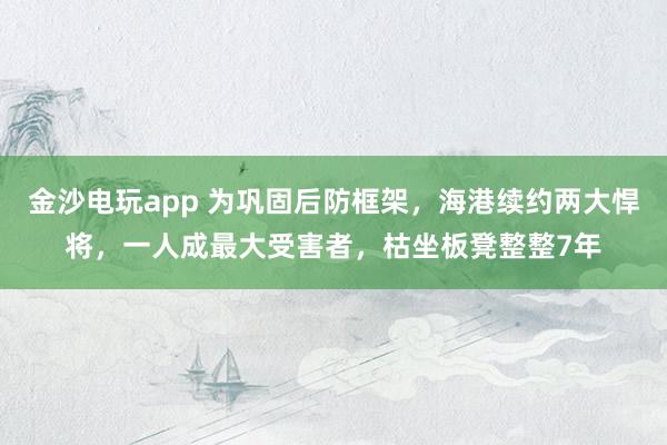 金沙电玩app 为巩固后防框架，海港续约两大悍将，一人成最大受害者，枯坐板凳整整7年