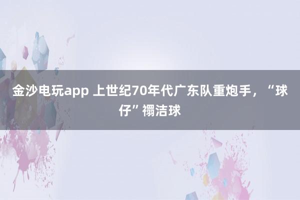 金沙电玩app 上世纪70年代广东队重炮手，“球仔”禤洁球