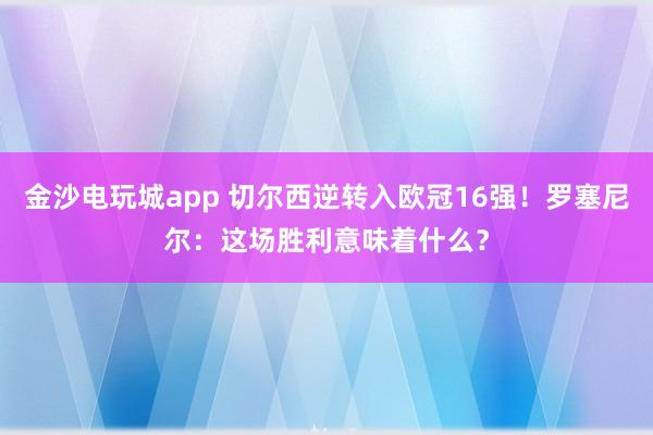 金沙电玩城app 切尔西逆转入欧冠16强!罗塞尼尔:这场胜利意味着什么?