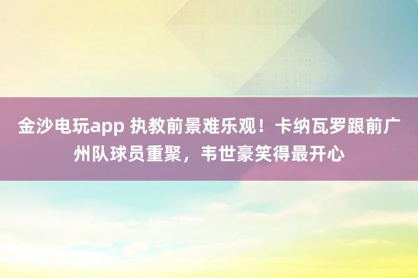 金沙电玩app 执教前景难乐观!卡纳瓦罗跟前广州队球员重聚,韦世豪笑得最开心