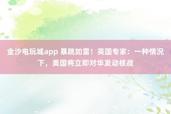 金沙电玩城app 暴跳如雷!英国专家:一种情况下,美国将立即对华发动核战