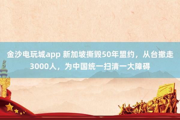 金沙电玩城app 新加坡撕毁50年盟约，从台撤走3000人，为中国统一扫清一大障碍