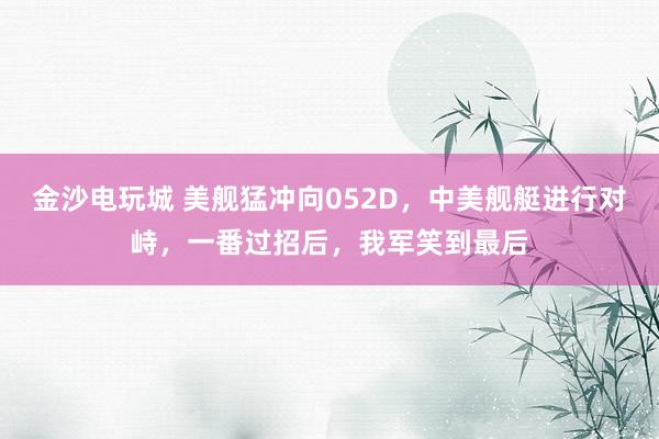 金沙电玩城 美舰猛冲向052D，中美舰艇进行对峙，一番过招后，我军笑到最后