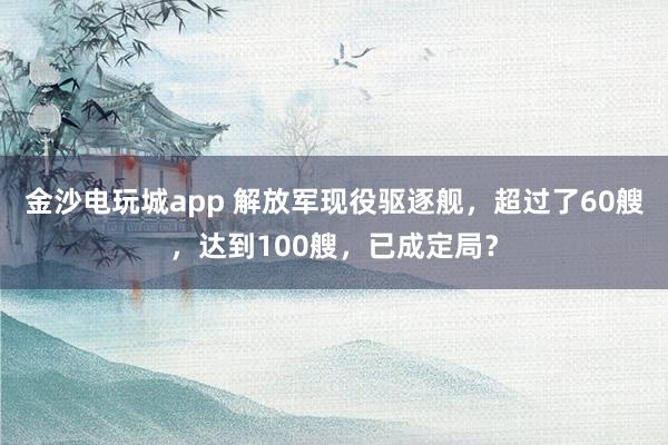 金沙电玩城app 解放军现役驱逐舰，超过了60艘，达到100艘，已成定局？