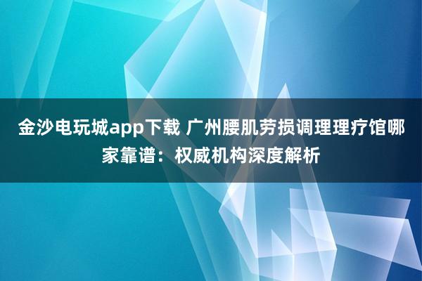 金沙电玩城app下载 广州腰肌劳损调理理疗馆哪家靠谱：权威机构深度解析