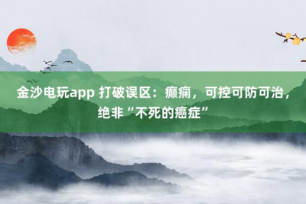 金沙电玩app 打破误区:癫痫,可控可防可治,绝非“不死的癌症”