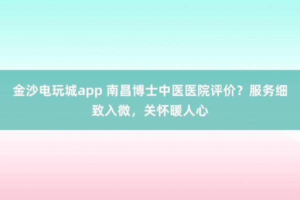金沙电玩城app 南昌博士中医医院评价?服务细致入微,关怀暖人心