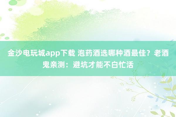 金沙电玩城app下载 泡药酒选哪种酒最佳?老酒鬼亲测:避坑才能不白忙活